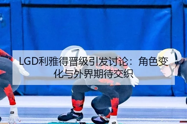 LGD利雅得晋级引发讨论：角色变化与外界期待交织